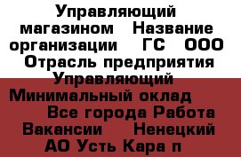 Управляющий магазином › Название организации ­ "ГС", ООО › Отрасль предприятия ­ Управляющий › Минимальный оклад ­ 35 000 - Все города Работа » Вакансии   . Ненецкий АО,Усть-Кара п.